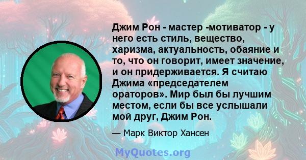 Джим Рон - мастер -мотиватор - у него есть стиль, вещество, харизма, актуальность, обаяние и то, что он говорит, имеет значение, и он придерживается. Я считаю Джима «председателем ораторов». Мир был бы лучшим местом,