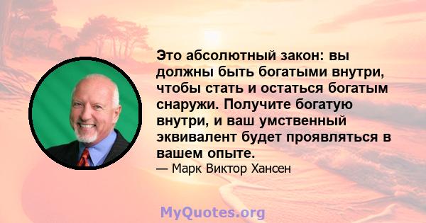 Это абсолютный закон: вы должны быть богатыми внутри, чтобы стать и остаться богатым снаружи. Получите богатую внутри, и ваш умственный эквивалент будет проявляться в вашем опыте.