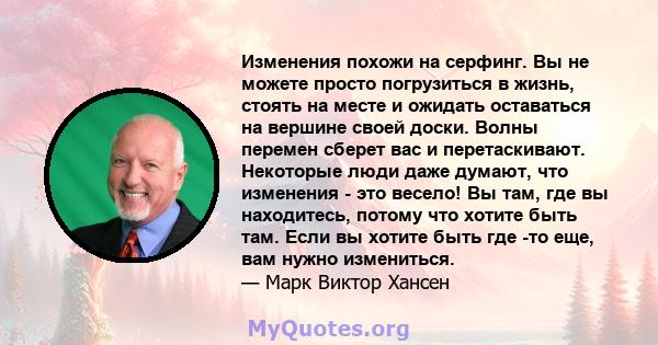 Изменения похожи на серфинг. Вы не можете просто погрузиться в жизнь, стоять на месте и ожидать оставаться на вершине своей доски. Волны перемен сберет вас и перетаскивают. Некоторые люди даже думают, что изменения -