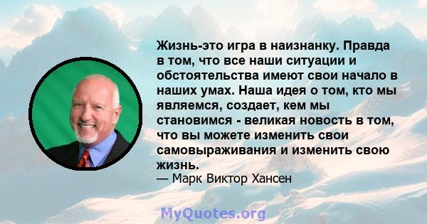 Жизнь-это игра в наизнанку. Правда в том, что все наши ситуации и обстоятельства имеют свои начало в наших умах. Наша идея о том, кто мы являемся, создает, кем мы становимся - великая новость в том, что вы можете