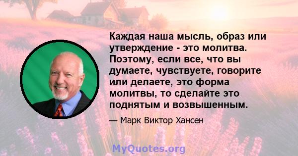 Каждая наша мысль, образ или утверждение - это молитва. Поэтому, если все, что вы думаете, чувствуете, говорите или делаете, это форма молитвы, то сделайте это поднятым и возвышенным.