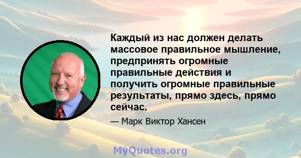 Каждый из нас должен делать массовое правильное мышление, предпринять огромные правильные действия и получить огромные правильные результаты, прямо здесь, прямо сейчас.