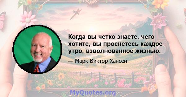 Когда вы четко знаете, чего хотите, вы проснетесь каждое утро, взволнованное жизнью.