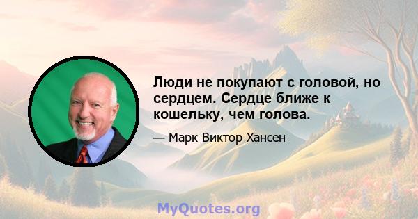 Люди не покупают с головой, но сердцем. Сердце ближе к кошельку, чем голова.