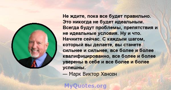 Не ждите, пока все будет правильно. Это никогда не будет идеальным. Всегда будут проблемы, препятствия и не идеальные условия. Ну и что. Начните сейчас. С каждым шагом, который вы делаете, вы станете сильнее и сильнее,