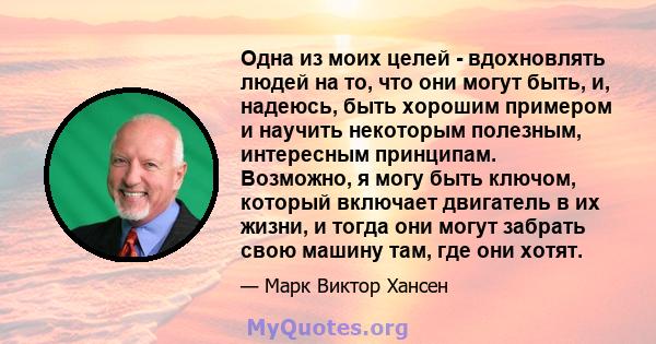 Одна из моих целей - вдохновлять людей на то, что они могут быть, и, надеюсь, быть хорошим примером и научить некоторым полезным, интересным принципам. Возможно, я могу быть ключом, который включает двигатель в их