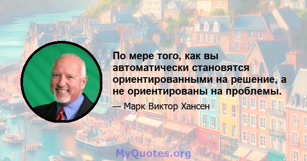 По мере того, как вы автоматически становятся ориентированными на решение, а не ориентированы на проблемы.