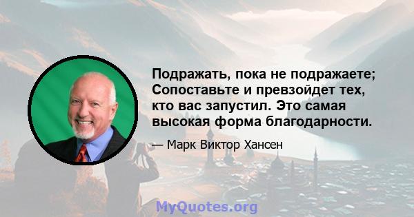 Подражать, пока не подражаете; Сопоставьте и превзойдет тех, кто вас запустил. Это самая высокая форма благодарности.