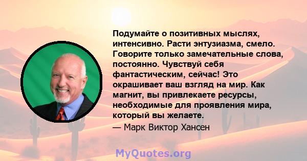 Подумайте о позитивных мыслях, интенсивно. Расти энтузиазма, смело. Говорите только замечательные слова, постоянно. Чувствуй себя фантастическим, сейчас! Это окрашивает ваш взгляд на мир. Как магнит, вы привлекаете