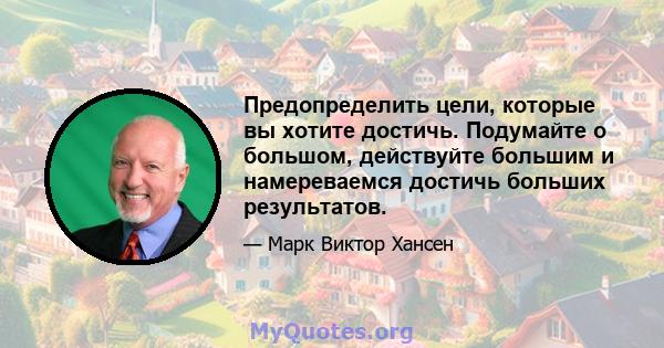 Предопределить цели, которые вы хотите достичь. Подумайте о большом, действуйте большим и намереваемся достичь больших результатов.