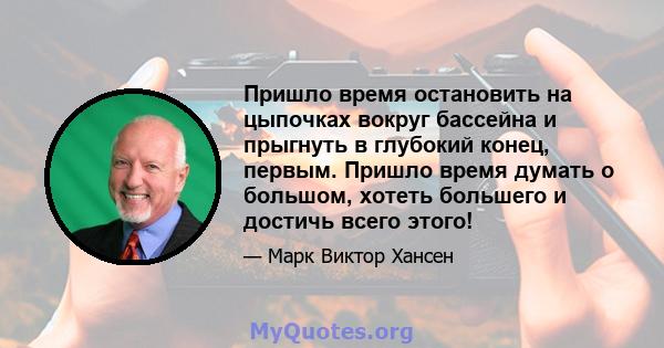 Пришло время остановить на цыпочках вокруг бассейна и прыгнуть в глубокий конец, первым. Пришло время думать о большом, хотеть большего и достичь всего этого!