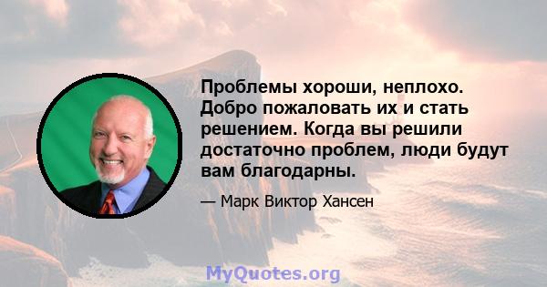 Проблемы хороши, неплохо. Добро пожаловать их и стать решением. Когда вы решили достаточно проблем, люди будут вам благодарны.