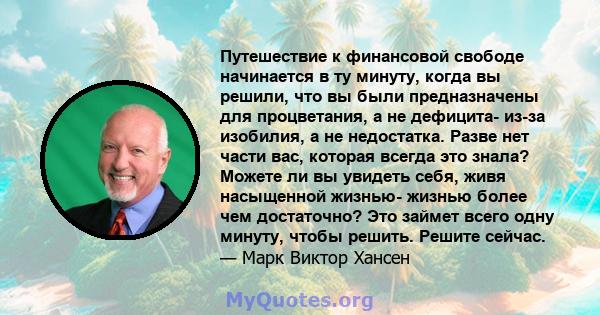 Путешествие к финансовой свободе начинается в ту минуту, когда вы решили, что вы были предназначены для процветания, а не дефицита- из-за изобилия, а не недостатка. Разве нет части вас, которая всегда это знала? Можете