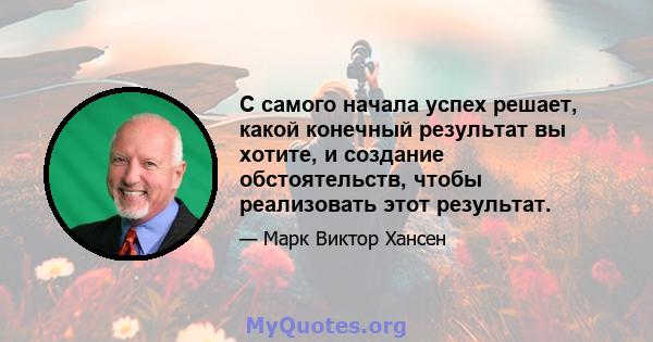 С самого начала успех решает, какой конечный результат вы хотите, и создание обстоятельств, чтобы реализовать этот результат.