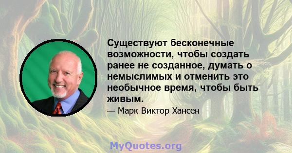 Существуют бесконечные возможности, чтобы создать ранее не созданное, думать о немыслимых и отменить это необычное время, чтобы быть живым.