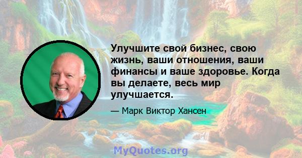 Улучшите свой бизнес, свою жизнь, ваши отношения, ваши финансы и ваше здоровье. Когда вы делаете, весь мир улучшается.