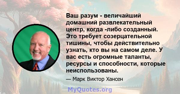 Ваш разум - величайший домашний развлекательный центр, когда -либо созданный. Это требует созерцательной тишины, чтобы действительно узнать, кто вы на самом деле. У вас есть огромные таланты, ресурсы и способности,