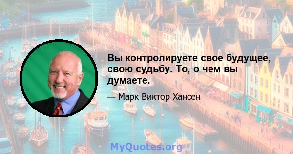 Вы контролируете свое будущее, свою судьбу. То, о чем вы думаете.