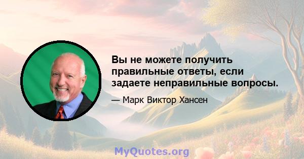 Вы не можете получить правильные ответы, если задаете неправильные вопросы.