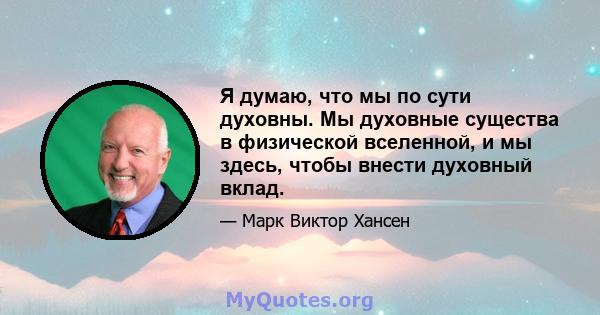 Я думаю, что мы по сути духовны. Мы духовные существа в физической вселенной, и мы здесь, чтобы внести духовный вклад.