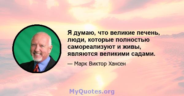 Я думаю, что великие печень, люди, которые полностью самореализуют и живы, являются великими садами.