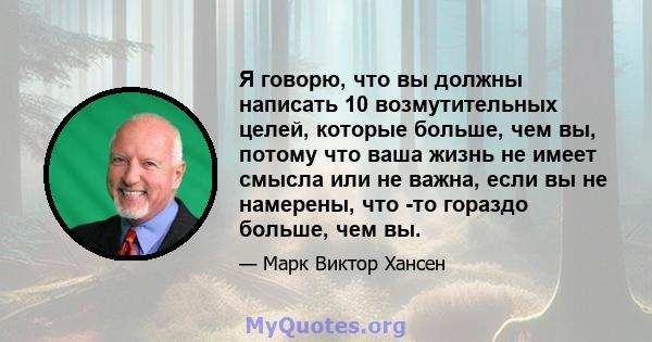 Я говорю, что вы должны написать 10 возмутительных целей, которые больше, чем вы, потому что ваша жизнь не имеет смысла или не важна, если вы не намерены, что -то гораздо больше, чем вы.