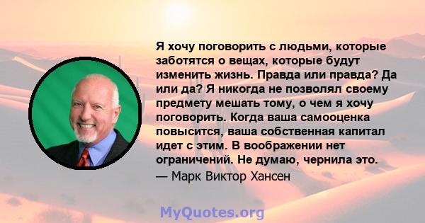 Я хочу поговорить с людьми, которые заботятся о вещах, которые будут изменить жизнь. Правда или правда? Да или да? Я никогда не позволял своему предмету мешать тому, о чем я хочу поговорить. Когда ваша самооценка