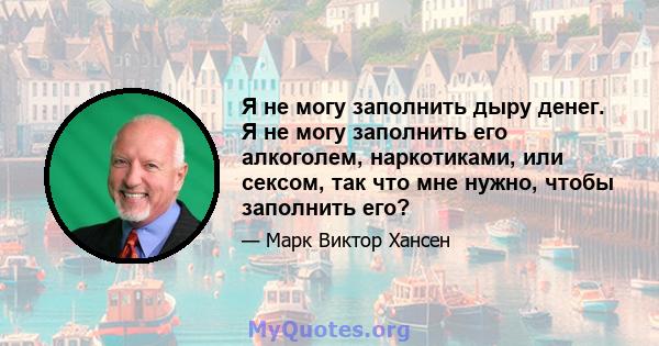 Я не могу заполнить дыру денег. Я не могу заполнить его алкоголем, наркотиками, или сексом, так что мне нужно, чтобы заполнить его?