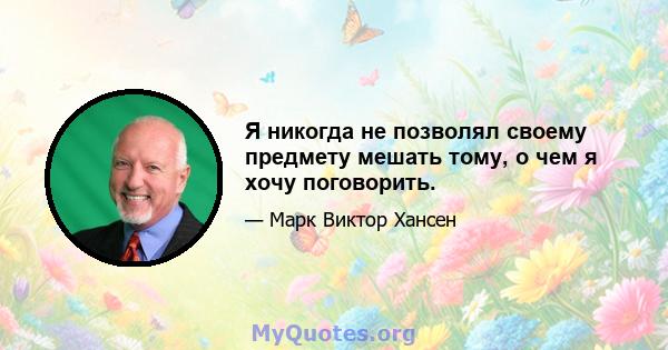 Я никогда не позволял своему предмету мешать тому, о чем я хочу поговорить.