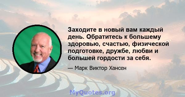 Заходите в новый вам каждый день. Обратитесь к большему здоровью, счастью, физической подготовке, дружбе, любви и большей гордости за себя.