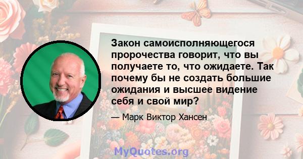 Закон самоисполняющегося пророчества говорит, что вы получаете то, что ожидаете. Так почему бы не создать большие ожидания и высшее видение себя и свой мир?