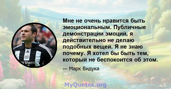 Мне не очень нравится быть эмоциональным. Публичные демонстрации эмоций, я действительно не делаю подобных вещей. Я не знаю почему. Я хотел бы быть тем, который не беспокоится об этом.