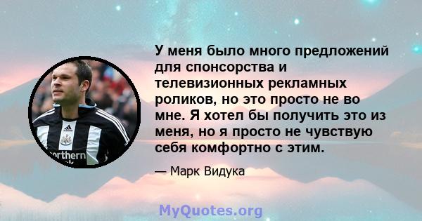 У меня было много предложений для спонсорства и телевизионных рекламных роликов, но это просто не во мне. Я хотел бы получить это из меня, но я просто не чувствую себя комфортно с этим.