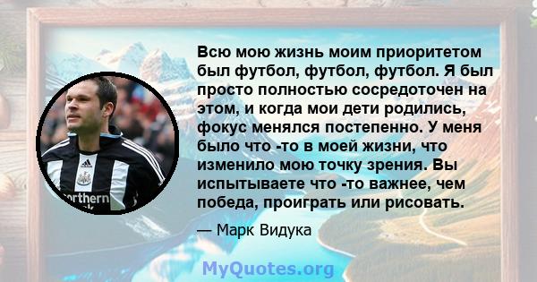 Всю мою жизнь моим приоритетом был футбол, футбол, футбол. Я был просто полностью сосредоточен на этом, и когда мои дети родились, фокус менялся постепенно. У меня было что -то в моей жизни, что изменило мою точку