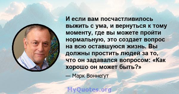 И если вам посчастливилось выжить с ума, и вернуться к тому моменту, где вы можете пройти нормальную, это создает вопрос на всю оставшуюся жизнь. Вы должны простить людей за то, что он задавался вопросом: «Как хорошо он 