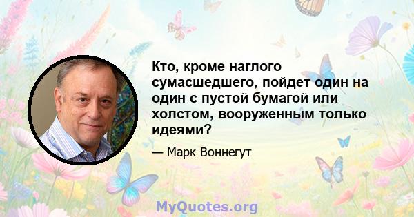 Кто, кроме наглого сумасшедшего, пойдет один на один с пустой бумагой или холстом, вооруженным только идеями?