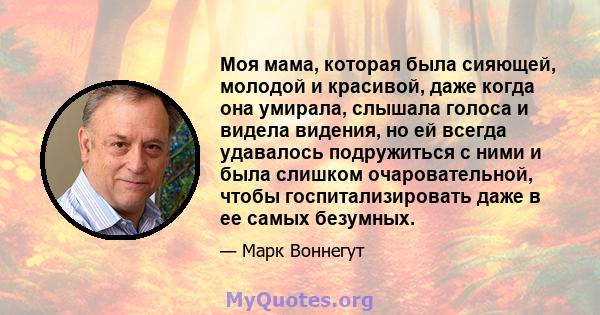 Моя мама, которая была сияющей, молодой и красивой, даже когда она умирала, слышала голоса и видела видения, но ей всегда удавалось подружиться с ними и была слишком очаровательной, чтобы госпитализировать даже в ее