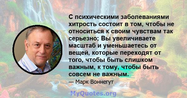 С психическими заболеваниями хитрость состоит в том, чтобы не относиться к своим чувствам так серьезно; Вы увеличиваете масштаб и уменьшаетесь от вещей, которые переходят от того, чтобы быть слишком важным, к тому,