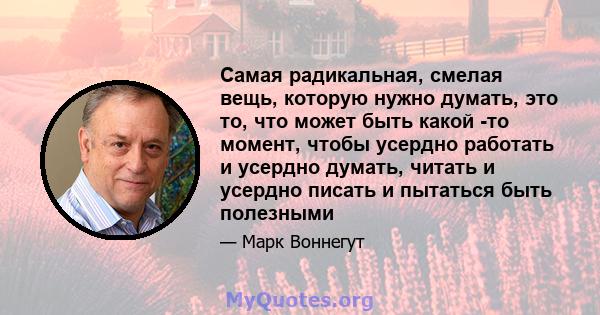 Самая радикальная, смелая вещь, которую нужно думать, это то, что может быть какой -то момент, чтобы усердно работать и усердно думать, читать и усердно писать и пытаться быть полезными