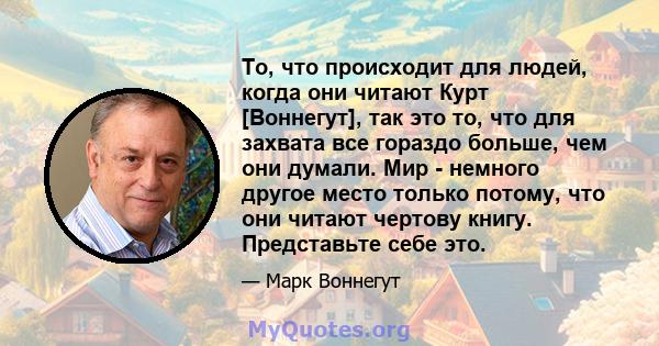 То, что происходит для людей, когда они читают Курт [Воннегут], так это то, что для захвата все гораздо больше, чем они думали. Мир - немного другое место только потому, что они читают чертову книгу. Представьте себе