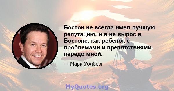 Бостон не всегда имел лучшую репутацию, и я не вырос в Бостоне, как ребенок с проблемами и препятствиями передо мной.