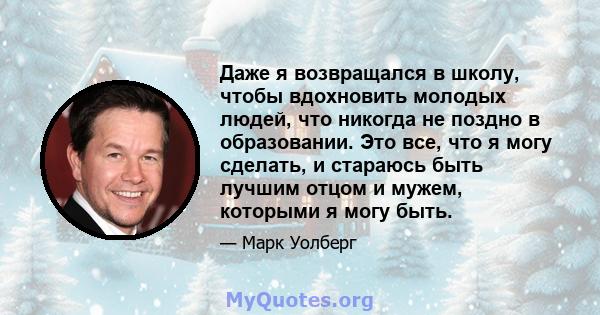 Даже я возвращался в школу, чтобы вдохновить молодых людей, что никогда не поздно в образовании. Это все, что я могу сделать, и стараюсь быть лучшим отцом и мужем, которыми я могу быть.