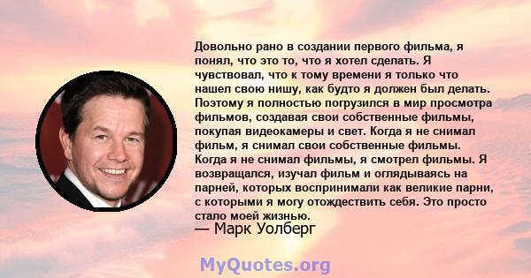 Довольно рано в создании первого фильма, я понял, что это то, что я хотел сделать. Я чувствовал, что к тому времени я только что нашел свою нишу, как будто я должен был делать. Поэтому я полностью погрузился в мир