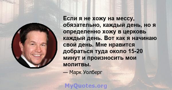 Если я не хожу на мессу, обязательно, каждый день, но я определенно хожу в церковь каждый день. Вот как я начинаю свой день. Мне нравится добраться туда около 15-20 минут и произносить мои молитвы.