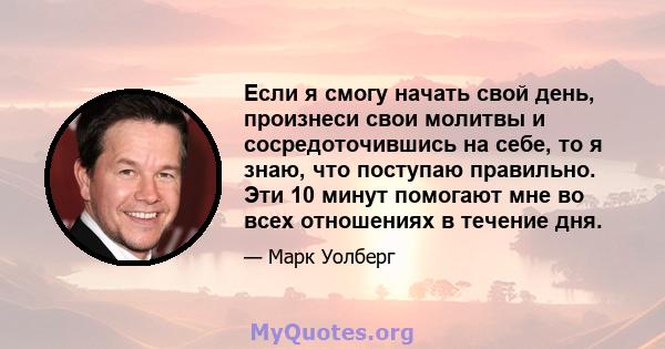 Если я смогу начать свой день, произнеси свои молитвы и сосредоточившись на себе, то я знаю, что поступаю правильно. Эти 10 минут помогают мне во всех отношениях в течение дня.