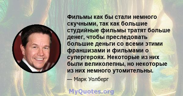 Фильмы как бы стали немного скучными, так как большие студийные фильмы тратят больше денег, чтобы преследовать большие деньги со всеми этими франшизами и фильмами о супергероях. Некоторые из них были великолепны, но