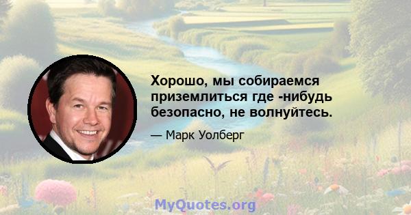 Хорошо, мы собираемся приземлиться где -нибудь безопасно, не волнуйтесь.