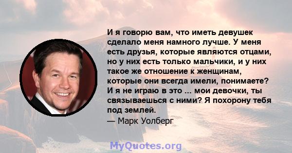 И я говорю вам, что иметь девушек сделало меня намного лучше. У меня есть друзья, которые являются отцами, но у них есть только мальчики, и у них такое же отношение к женщинам, которые они всегда имели, понимаете? И я