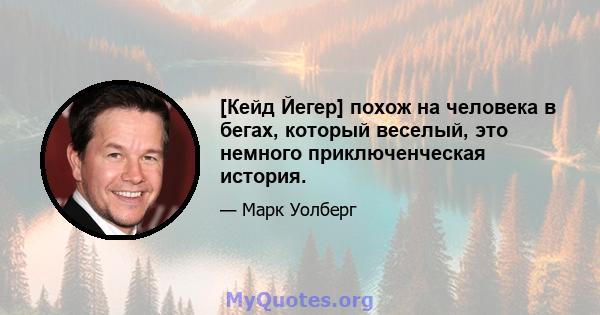 [Кейд Йегер] похож на человека в бегах, который веселый, это немного приключенческая история.