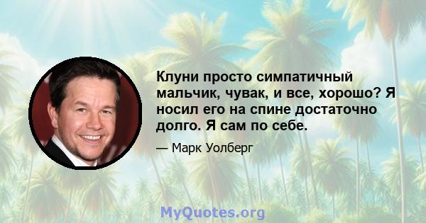 Клуни просто симпатичный мальчик, чувак, и все, хорошо? Я носил его на спине достаточно долго. Я сам по себе.